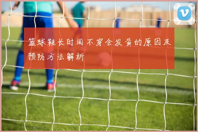 篮球鞋长时间不穿会发黄的原因及预防方法解析