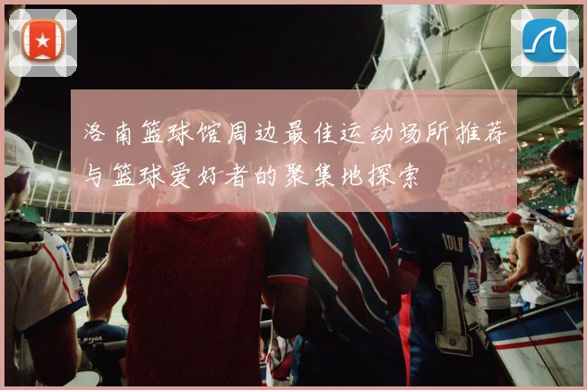 洛南篮球馆周边最佳运动场所推荐与篮球爱好者的聚集地探索