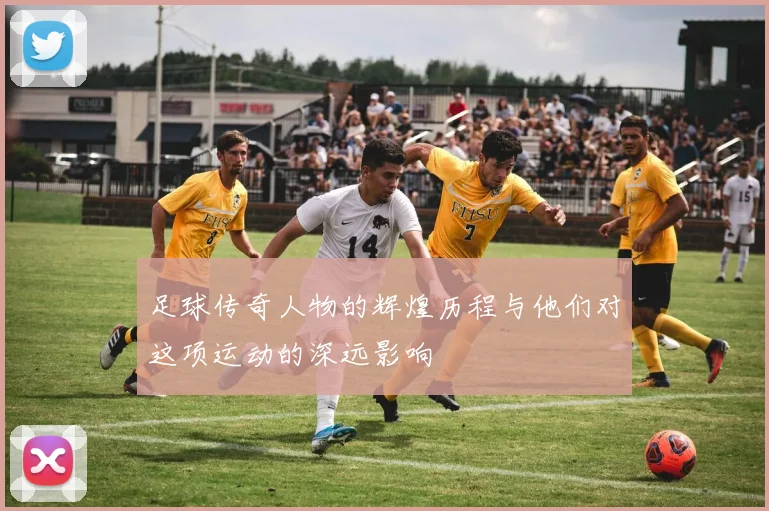 足球传奇人物的辉煌历程与他们对这项运动的深远影响