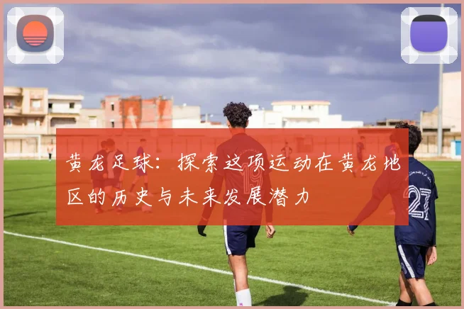 黄龙足球：探索这项运动在黄龙地区的历史与未来发展潜力