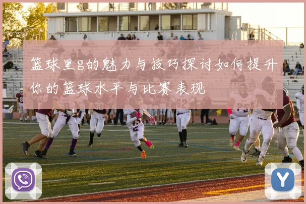 篮球里g的魅力与技巧探讨如何提升你的篮球水平与比赛表现