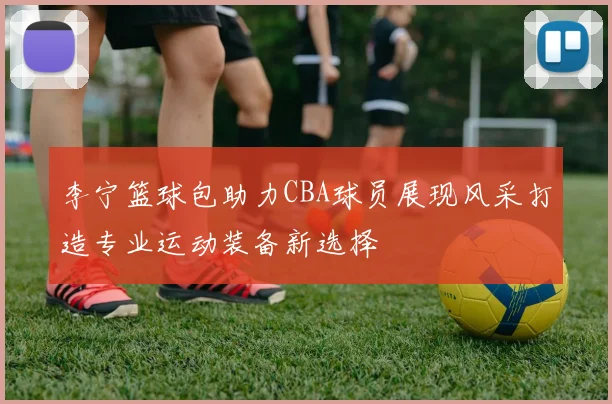 李宁篮球包助力CBA球员展现风采打造专业运动装备新选择