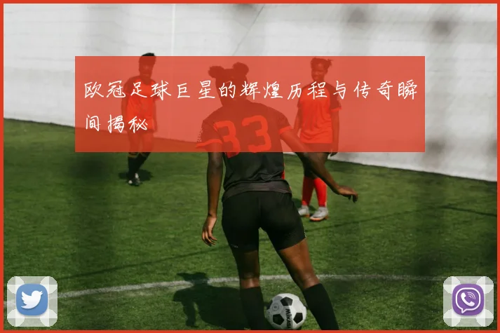 欧冠足球巨星的辉煌历程与传奇瞬间揭秘