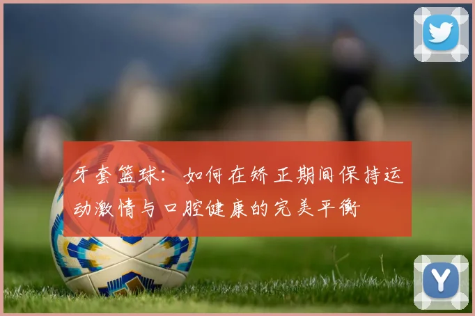 牙套篮球：如何在矫正期间保持运动激情与口腔健康的完美平衡