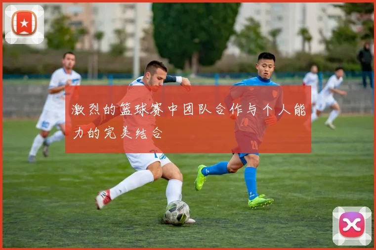 激烈的篮球赛中团队合作与个人能力的完美结合