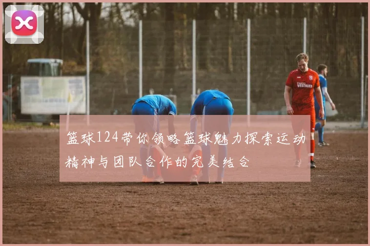 篮球124带你领略篮球魅力探索运动精神与团队合作的完美结合